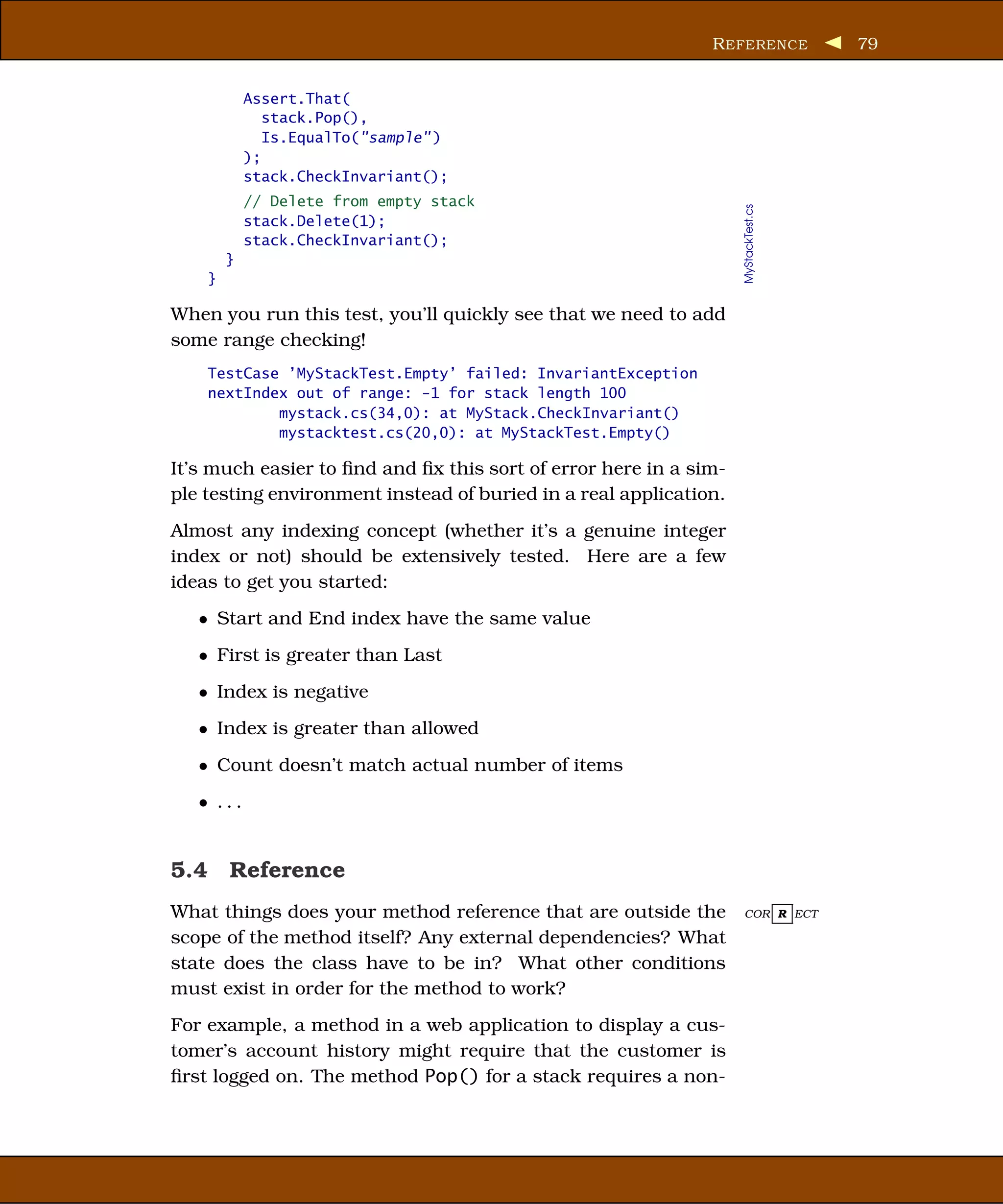 R EFERENCE            79


            Assert.That(
               stack.Pop(),
               Is.EqualTo("sample" )
            );
            stack.CheckInvariant();
            // Delete from empty stack




                                                                   MyStackTest.cs
            stack.Delete(1);
            stack.CheckInvariant();
        }
    }

When you run this test, you’ll quickly see that we need to add
some range checking!
    TestCase ’MyStackTest.Empty’ failed: InvariantException
    nextIndex out of range: -1 for stack length 100
            mystack.cs(34,0): at MyStack.CheckInvariant()
            mystacktest.cs(20,0): at MyStackTest.Empty()

It’s much easier to ﬁnd and ﬁx this sort of error here in a sim-
ple testing environment instead of buried in a real application.
Almost any indexing concept (whether it’s a genuine integer
index or not) should be extensively tested. Here are a few
ideas to get you started:
   • Start and End index have the same value
   • First is greater than Last
   • Index is negative
   • Index is greater than allowed
   • Count doesn’t match actual number of items
   • ...


5.4 Reference
What things does your method reference that are outside the        COR R ECT

scope of the method itself? Any external dependencies? What
state does the class have to be in? What other conditions
must exist in order for the method to work?
For example, a method in a web application to display a cus-
tomer’s account history might require that the customer is
ﬁrst logged on. The method Pop() for a stack requires a non-
 