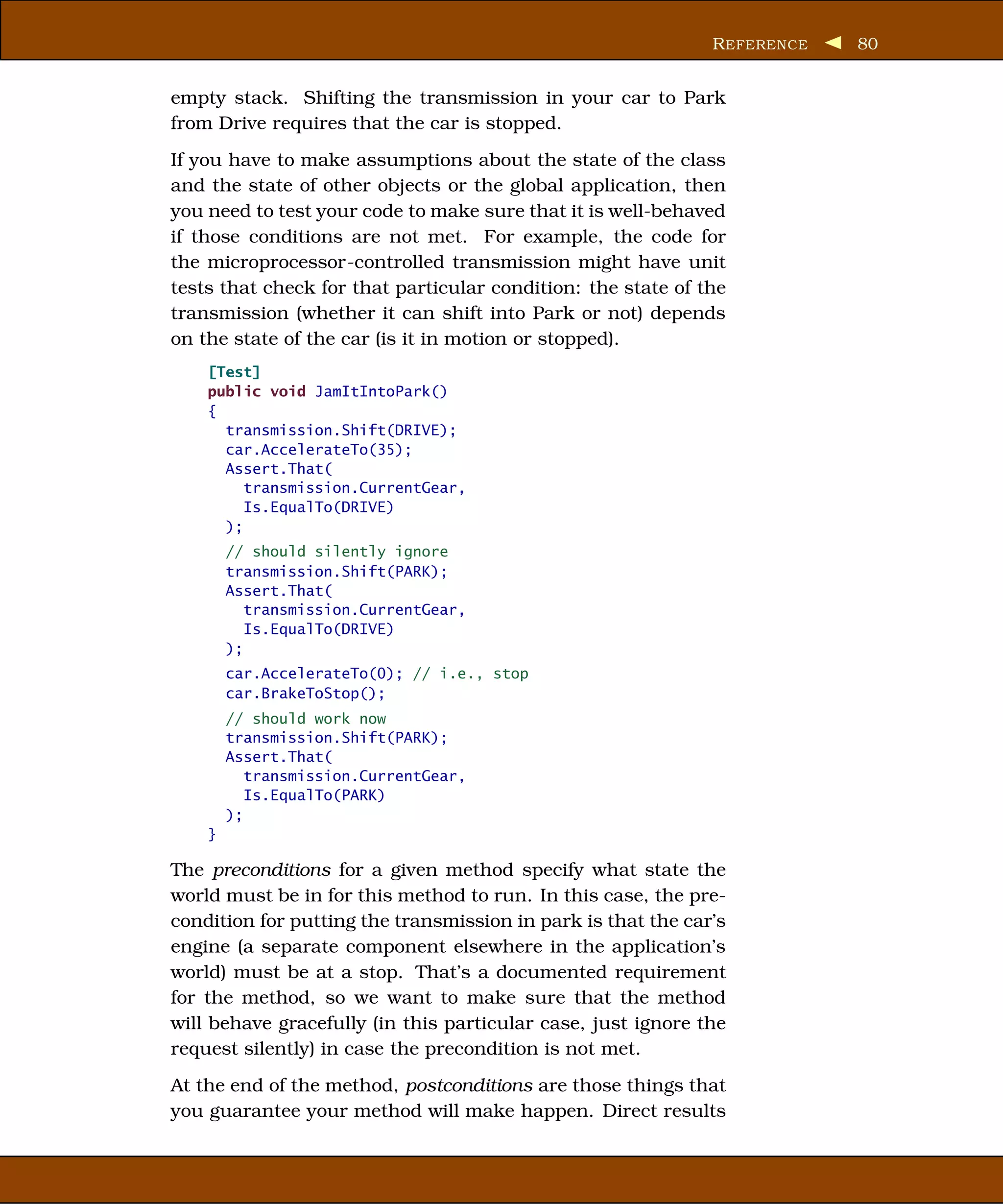 R EFERENCE   80


empty stack. Shifting the transmission in your car to Park
from Drive requires that the car is stopped.
If you have to make assumptions about the state of the class
and the state of other objects or the global application, then
you need to test your code to make sure that it is well-behaved
if those conditions are not met. For example, the code for
the microprocessor-controlled transmission might have unit
tests that check for that particular condition: the state of the
transmission (whether it can shift into Park or not) depends
on the state of the car (is it in motion or stopped).
    [Test]
    public void JamItIntoPark()
    {
      transmission.Shift(DRIVE);
      car.AccelerateTo(35);
      Assert.That(
         transmission.CurrentGear,
         Is.EqualTo(DRIVE)
      );
        // should silently ignore
        transmission.Shift(PARK);
        Assert.That(
           transmission.CurrentGear,
           Is.EqualTo(DRIVE)
        );
        car.AccelerateTo(0); // i.e., stop
        car.BrakeToStop();
        // should work now
        transmission.Shift(PARK);
        Assert.That(
           transmission.CurrentGear,
           Is.EqualTo(PARK)
        );
    }

The preconditions for a given method specify what state the
world must be in for this method to run. In this case, the pre-
condition for putting the transmission in park is that the car’s
engine (a separate component elsewhere in the application’s
world) must be at a stop. That’s a documented requirement
for the method, so we want to make sure that the method
will behave gracefully (in this particular case, just ignore the
request silently) in case the precondition is not met.
At the end of the method, postconditions are those things that
you guarantee your method will make happen. Direct results
 