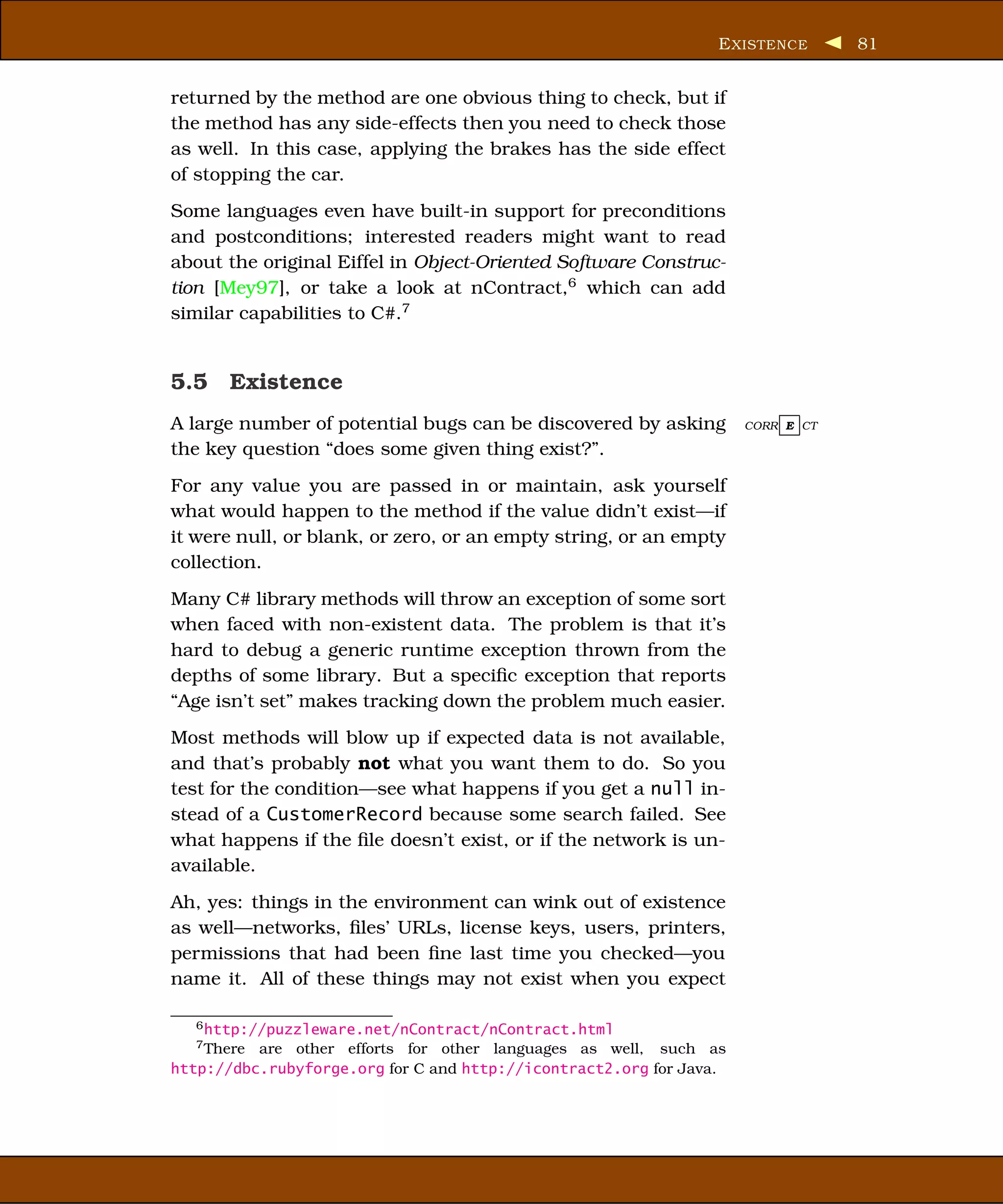 E XISTENCE      81


returned by the method are one obvious thing to check, but if
the method has any side-effects then you need to check those
as well. In this case, applying the brakes has the side effect
of stopping the car.
Some languages even have built-in support for preconditions
and postconditions; interested readers might want to read
about the original Eiffel in Object-Oriented Software Construc-
tion [Mey97], or take a look at nContract,6 which can add
similar capabilities to C#.7


5.5 Existence
A large number of potential bugs can be discovered by asking         CORR E CT

the key question “does some given thing exist?”.
For any value you are passed in or maintain, ask yourself
what would happen to the method if the value didn’t exist—if
it were null, or blank, or zero, or an empty string, or an empty
collection.
Many C# library methods will throw an exception of some sort
when faced with non-existent data. The problem is that it’s
hard to debug a generic runtime exception thrown from the
depths of some library. But a speciﬁc exception that reports
“Age isn’t set” makes tracking down the problem much easier.
Most methods will blow up if expected data is not available,
and that’s probably not what you want them to do. So you
test for the condition—see what happens if you get a null in-
stead of a CustomerRecord because some search failed. See
what happens if the ﬁle doesn’t exist, or if the network is un-
available.
Ah, yes: things in the environment can wink out of existence
as well—networks, ﬁles’ URLs, license keys, users, printers,
permissions that had been ﬁne last time you checked—you
name it. All of these things may not exist when you expect

   6 http://puzzleware.net/nContract/nContract.html
   7 There are other efforts for other languages as well, such as

http://dbc.rubyforge.org for C and http://icontract2.org for Java.
 