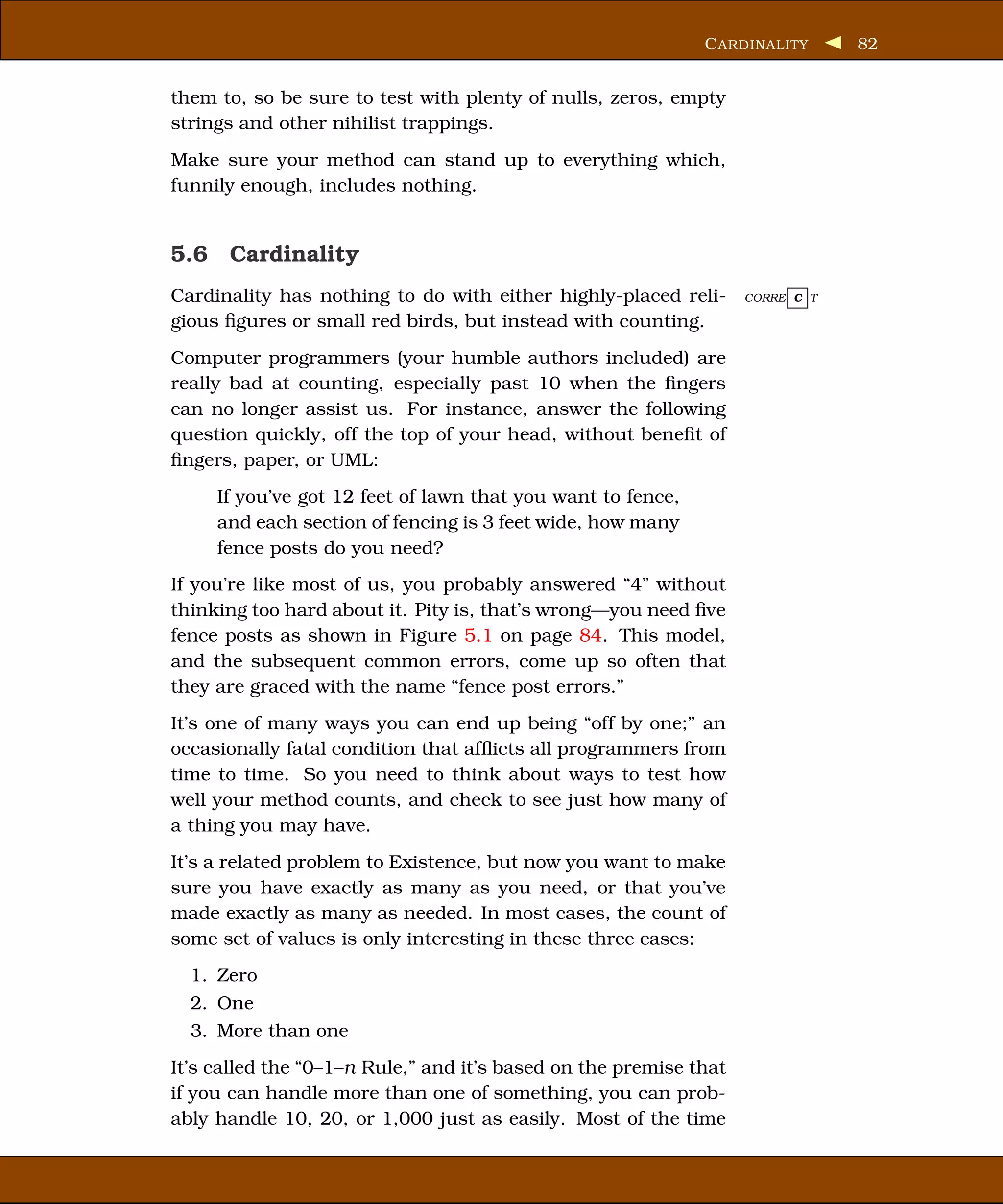 C ARDINALITY      82


them to, so be sure to test with plenty of nulls, zeros, empty
strings and other nihilist trappings.
Make sure your method can stand up to everything which,
funnily enough, includes nothing.


5.6 Cardinality
Cardinality has nothing to do with either highly-placed reli-      CORRE C T

gious ﬁgures or small red birds, but instead with counting.
Computer programmers (your humble authors included) are
really bad at counting, especially past 10 when the ﬁngers
can no longer assist us. For instance, answer the following
question quickly, off the top of your head, without beneﬁt of
ﬁngers, paper, or UML:
     If you’ve got 12 feet of lawn that you want to fence,
     and each section of fencing is 3 feet wide, how many
     fence posts do you need?
If you’re like most of us, you probably answered “4” without
thinking too hard about it. Pity is, that’s wrong—you need ﬁve
fence posts as shown in Figure 5.1 on page 84. This model,
and the subsequent common errors, come up so often that
they are graced with the name “fence post errors.”
It’s one of many ways you can end up being “off by one;” an
occasionally fatal condition that afﬂicts all programmers from
time to time. So you need to think about ways to test how
well your method counts, and check to see just how many of
a thing you may have.
It’s a related problem to Existence, but now you want to make
sure you have exactly as many as you need, or that you’ve
made exactly as many as needed. In most cases, the count of
some set of values is only interesting in these three cases:
  1. Zero
  2. One
  3. More than one
It’s called the “0–1–n Rule,” and it’s based on the premise that
if you can handle more than one of something, you can prob-
ably handle 10, 20, or 1,000 just as easily. Most of the time
 