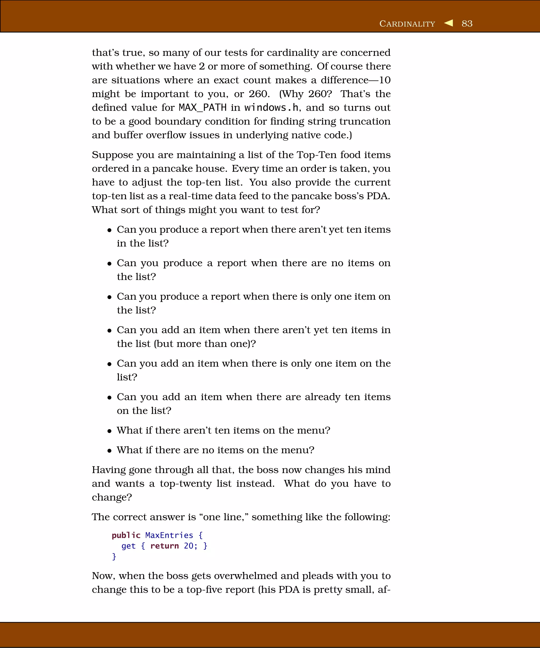 C ARDINALITY   83


that’s true, so many of our tests for cardinality are concerned
with whether we have 2 or more of something. Of course there
are situations where an exact count makes a difference—10
might be important to you, or 260. (Why 260? That’s the
deﬁned value for MAX_PATH in windows.h, and so turns out
to be a good boundary condition for ﬁnding string truncation
and buffer overﬂow issues in underlying native code.)
Suppose you are maintaining a list of the Top-Ten food items
ordered in a pancake house. Every time an order is taken, you
have to adjust the top-ten list. You also provide the current
top-ten list as a real-time data feed to the pancake boss’s PDA.
What sort of things might you want to test for?
   • Can you produce a report when there aren’t yet ten items
     in the list?
   • Can you produce a report when there are no items on
     the list?
   • Can you produce a report when there is only one item on
     the list?
   • Can you add an item when there aren’t yet ten items in
     the list (but more than one)?
   • Can you add an item when there is only one item on the
     list?
   • Can you add an item when there are already ten items
     on the list?
   • What if there aren’t ten items on the menu?
   • What if there are no items on the menu?
Having gone through all that, the boss now changes his mind
and wants a top-twenty list instead. What do you have to
change?
The correct answer is “one line,” something like the following:
    public MaxEntries {
      get { return 20; }
    }

Now, when the boss gets overwhelmed and pleads with you to
change this to be a top-ﬁve report (his PDA is pretty small, af-
 
