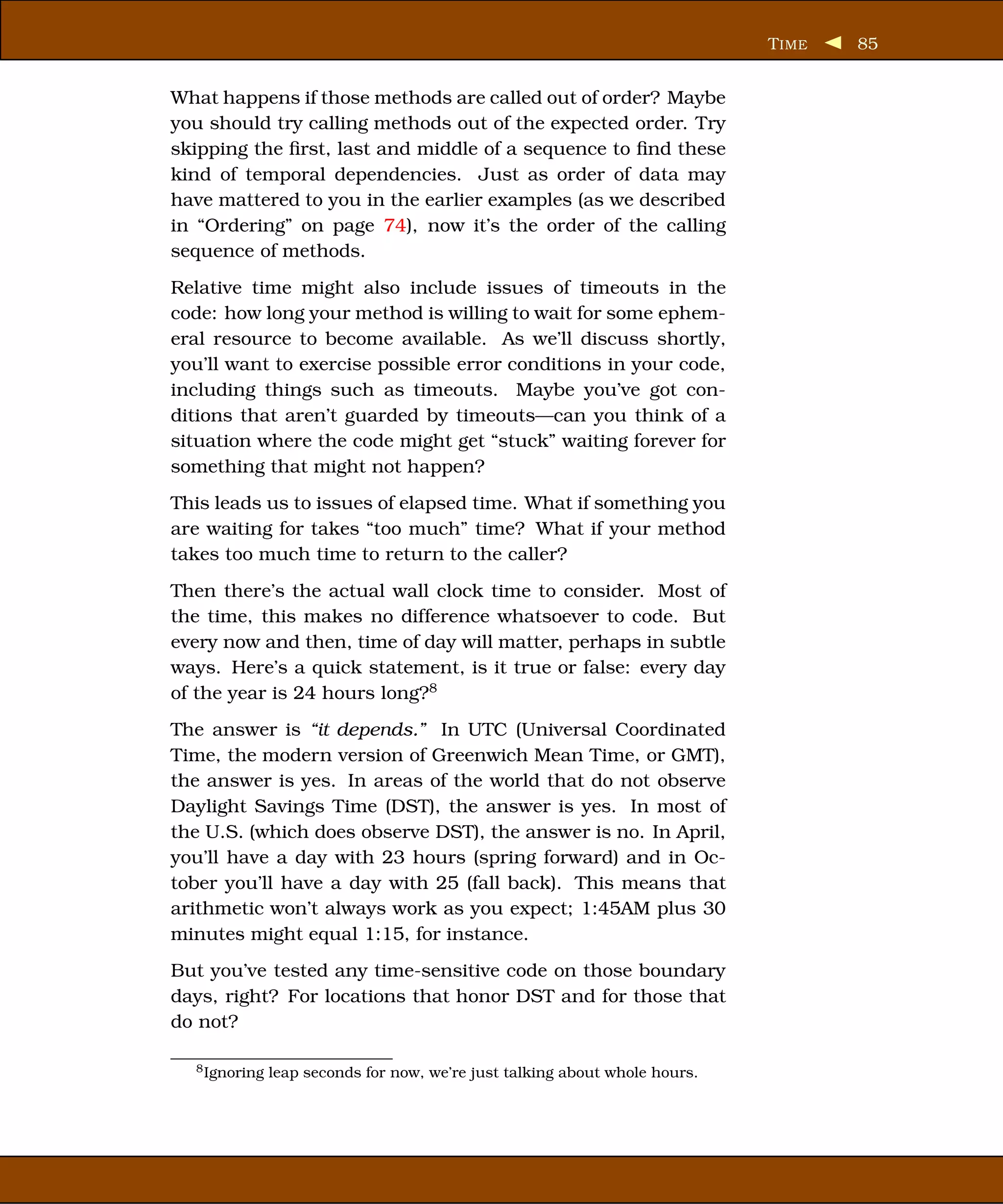 T IME   85


What happens if those methods are called out of order? Maybe
you should try calling methods out of the expected order. Try
skipping the ﬁrst, last and middle of a sequence to ﬁnd these
kind of temporal dependencies. Just as order of data may
have mattered to you in the earlier examples (as we described
in “Ordering” on page 74), now it’s the order of the calling
sequence of methods.
Relative time might also include issues of timeouts in the
code: how long your method is willing to wait for some ephem-
eral resource to become available. As we’ll discuss shortly,
you’ll want to exercise possible error conditions in your code,
including things such as timeouts. Maybe you’ve got con-
ditions that aren’t guarded by timeouts—can you think of a
situation where the code might get “stuck” waiting forever for
something that might not happen?
This leads us to issues of elapsed time. What if something you
are waiting for takes “too much” time? What if your method
takes too much time to return to the caller?
Then there’s the actual wall clock time to consider. Most of
the time, this makes no difference whatsoever to code. But
every now and then, time of day will matter, perhaps in subtle
ways. Here’s a quick statement, is it true or false: every day
of the year is 24 hours long?8
The answer is “it depends.” In UTC (Universal Coordinated
Time, the modern version of Greenwich Mean Time, or GMT),
the answer is yes. In areas of the world that do not observe
Daylight Savings Time (DST), the answer is yes. In most of
the U.S. (which does observe DST), the answer is no. In April,
you’ll have a day with 23 hours (spring forward) and in Oc-
tober you’ll have a day with 25 (fall back). This means that
arithmetic won’t always work as you expect; 1:45AM plus 30
minutes might equal 1:15, for instance.
But you’ve tested any time-sensitive code on those boundary
days, right? For locations that honor DST and for those that
do not?

  8 Ignoring   leap seconds for now, we’re just talking about whole hours.
 