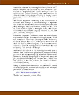 A BOUT THE S TAR TER K IT   x


out version control is like a word processor without an UNDO
button: the more text you enter, the more expensive a mis-
take will be. Pragmatic Version Control shows you how to use
version control systems effectively, with all the beneﬁts and
safety but without crippling bureaucracy or lengthy, tedious
procedures.
This volume, Pragmatic Unit Testing, is the second volume in
the series. Unit testing is an essential technique as it provides
real-world, real-time feedback for developers as we write code.
Many developers misunderstand unit testing, and don’t real-
ize that it makes our jobs as developers easier. This volume
is available in two different language versions: in Java with
JUnit, and in C# with NUnit.
Volume III, Pragmatic Automation, covers the essential prac-
tices and technologies needed to automate your code’s build,
test, and release procedures. Few projects suffer from having
too much time on their hands, so Pragmatic Automation will
show you how to get the computer to do more of the mun-
dane tasks by itself, freeing you to concentrate on the more
interesting—and difﬁcult—challenges.
These books are created in the same approachable style as
our ﬁrst book, and address speciﬁc needs and problems that
you face in the trenches every day. But these aren’t dummy-
level books that only give you part of the picture; they’ll give
you enough understanding that you’ll be able to invent your
own solutions to the novel problems you face that we haven’t
addressed speciﬁcally.
For up-to-date information on these and other books, as well
as related pragmatic resources for developers and managers,
please visit us on the web at:
    http://www.pragmaticprogrammer.com

Thanks, and remember to make it fun!
 