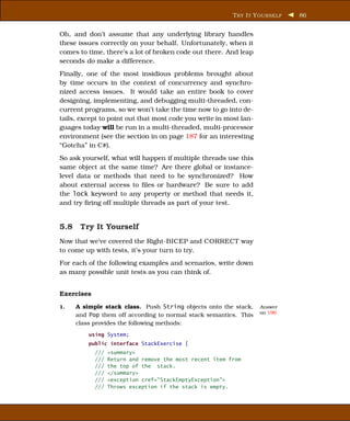 T RY I T Y OURSELF   86


Oh, and don’t assume that any underlying library handles
these issues correctly on your behalf. Unfortunately, when it
comes to time, there’s a lot of broken code out there. And leap
seconds do make a difference.
Finally, one of the most insidious problems brought about
by time occurs in the context of concurrency and synchro-
nized access issues. It would take an entire book to cover
designing, implementing, and debugging multi-threaded, con-
current programs, so we won’t take the time now to go into de-
tails, except to point out that most code you write in most lan-
guages today will be run in a multi-threaded, multi-processor
environment (see the section in on page 187 for an interesting
“Gotcha” in C#).
So ask yourself, what will happen if multiple threads use this
same object at the same time? Are there global or instance-
level data or methods that need to be synchronized? How
about external access to ﬁles or hardware? Be sure to add
the lock keyword to any property or method that needs it,
and try ﬁring off multiple threads as part of your test.


5.8 Try It Yourself
Now that we’ve covered the Right-BICEP and CORRECT way
to come up with tests, it’s your turn to try.
For each of the following examples and scenarios, write down
as many possible unit tests as you can think of.


Exercises
1.   A simple stack class. Push String objects onto the stack,     Answer
                                                                   on 196
     and Pop them off according to normal stack semantics. This
     class provides the following methods:
         using System;
         public interface StackExercise {
            ///   <summary>
            ///   Return and remove the most recent item from
            ///   the top of the stack.
            ///   </summary>
            ///   <exception cref="StackEmptyException">
            ///   Throws exception if the stack is empty.
 