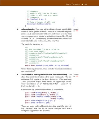 T RY I T Y OURSELF          88



             ///   <summary>
             ///   Count of all items in the cart
             ///   (that is, all items x qty each)
             ///   </summary>




                                                                       ShoppingCart.cs
             int   ItemCount { get; }
             /// Return iterator of all items
             IEnumerable GetEnumerator();
         }

3.   A fax scheduler. This code will send faxes from a speciﬁed ﬁle    Answer
                                                                       on 198
     name to a U.S. phone number. There is a validation require-
     ment; a U.S. phone number with area code must be of the form
     xnn-nnn-nnnn, where x must be a digit in the range [2..9] and
     n can be [0..9]. The following blocks are reserved and are not
     currently valid area codes: x11, x9n, 37n, 96n.

     The method’s signature is:
         ///
         ///   Send the named file as a fax to the
         ///   given phone number.
         ///   <exception cref="MissingOrBadFileException">
         ///   </exception>
         ///   <exception cref="PhoneFormatException">
         ///   </exception>
         ///   <exception cref="PhoneAreaCodeException">
         ///   </exception>
         public bool SendFax(String phone, String filename)

     Given these requirements, what tests for boundary conditions
     can you think of?

4.   An automatic sewing machine that does embroidery. The             Answer
                                                                       on 199
     class that controls it takes a few basic commands. The co-
     ordinates (0,0) represent the lower-left corner of the machine.
     x and y increase as you move toward the upper-right corner,
     whose coordinates are x = TableSize.Width - 1 and y = Ta-
     bleSize.Height - 1.

     Coordinates are speciﬁed in fractions of centimeters.
         public void MoveTo(double x, double y);
         public void SewTo(double x, double y);
         public void SetWorkpieceSize(double width,
                                      double height);
         public Size WorkpieceSize { get; }
         public Size TableSize { get; }

     There are some real-world constraints that might be interest-
     ing: you can’t sew thin air, of course, and you can’t sew a
     workpiece bigger than the machine.
 