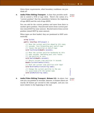 T RY I T Y OURSELF          89


     Given these requirements, what boundary conditions can you
     think of?

5.   Audio/Video Editing Transport. A class that provides meth-       Answer
                                                                      on 200
     ods to control a VCR or tape deck. There’s the notion of a
     “current position” that lies somewhere between the beginning
     of tape (BOT) and the end of tape (EOT).

     You can ask for the current position and move from there to
     another given position. Fast-forward moves from current posi-
     tion toward EOT by some amount. Rewind moves from current
     position toward BOT by some amount.

     When tapes are ﬁrst loaded, they are positioned at BOT auto-
     matically.
         using System;
         public interface AVTransport {
             /// Move the current position ahead by this many
             /// seconds. Fast-forwarding past end-of-tape
             /// leaves the position at end-of-tape
             void FastForward(double seconds);
             /// Move the current position backwards by this
             /// many seconds. Rewinding past zero leaves
             /// the position at zero
             void Rewind(double seconds);
             /// Return current time position in seconds
             double CurrentTimePosition();
             /// Mark the current time position with label
             void MarkTimePosition(String name);

                                                                      AVTransport.cs
             /// Change the current position to the one
             /// associated with the marked name
             void GotoMark(String name);
         }

6.   Audio/Video Editing Transport, Release 2.0. As above, but        Answer
                                                                      on 201
     now you can position in seconds, minutes, or frames (there are
     exactly 30 frames per second in this example), and you can
     move relative to the beginning or the end.
 