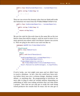 S TUBS   93


    public class MySqlCustomerRepository : CustomerRepository
    {
      public string FindBy(long id)
      {
        xxxx xx xxxxx
      }
    }

Then we can return the dummy value that we think will evoke
the behaviour we want from the ProductAdoptionService.
    public class StubCustomerRepository : CustomerRepository
    {
      public string FindBy(long id)
      {
        return string.Empty;
      }
    }

We put the code for this stub class in the same ﬁle as the test
ﬁxture class that will be using it, until we need to move it to a
more general area where other test ﬁxture classes can access
it. Then we plug in the stub to our unit test like so:
    namespace WebCRM.Test.ProductAdoptionTest
    {
      [TestFixture]
      public class NoDataFixture
      {
        [Test]
        public void OverallRateIsZero()
        {
          StubCustomerRepository customerRepository =
            new StubCustomerRepository();
                ProductAdoptionService service =
                  new ProductAdoptionService(customerRepository);
                Assert.That(service.GetPercentage(), Is.EqualTo(0));
            }
        }
    }

If we’re lucky, our test might now pass and we didn’t have
to touch a database. In fact, this test could have been writ-
ten before there was ever a schema design, database vendor
debate, or anything else. By programming to interfaces, we
were able to plug in what we needed without depending on
politicking or other non-coding activities that can slow down
a project. Note that we not only get to verify the code being
tested produces the results that we want, but we also get to
 