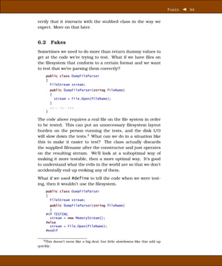 F AKES   94


verify that it interacts with the stubbed class in the way we
expect. More on that later.


6.2 Fakes
Sometimes we need to do more than return dummy values to
get at the code we’re trying to test. What if we have ﬁles on
the ﬁlesystem that conform to a certain format and we want
to test that we’re parsing them correctly?
     public class DumpFileParser
     {
       FileStream stream;
         public DumpFileParser(string fileName)
         {
           stream = File.Open(fileName);
         }
         xxxx xxx xxxx
     }

The code above requires a real ﬁle on the ﬁle system in order
to be tested. This can put an unnecessary ﬁlesystem layout
burden on the person running the tests, and the disk I/O
will slow down the tests.3 What can we do in a situation like
this to make it easier to test? The class actually discards
the supplied ﬁlename after the constructor and just operates
on the resulting stream. We’ll look at a suboptimal way of
making it more testable, then a more optimal way. It’s good
to understand what the evils in the world are so that we don’t
accidentally end up evoking any of them.
What if we used #define to tell the code when we were test-
ing, then it wouldn’t use the ﬁlesystem.
     public class DumpFileParser
     {
       FileStream stream;
       public DumpFileParser(string fileName)
       {
     #if TESTING
       stream = new MemoryStream();
     #else
       stream = File.Open(fileName);
     #endif


   3 This doesn’t seem like a big deal, but little slowdowns like this add up

quickly.
 