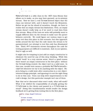 F AKES   95


        }
        xxxx xxx xxxx
    }

MemoryStream is a nifty class in the .NET class library that
allows us to make, as you may have guessed, an in-memory
stream. Now we have a real Stream-derived object that the
class can interact with, and it doesn’t touch the ﬁlesystem.
Before we get too far ahead of ourselves, though, we have to
realise that an empty stream has limitations. First, an empty
stream doesn’t really help us if we need to read data from
that stream. Many of the tests we write will probably want to
supply different data via the stream to make sure the parser
behaves correctly. We could ﬁgure out various ways to get
some test data into place in this scenario, but this approach
works around the fact that the code wants the stream to be
parameterized; our attempt to test this code has illuminated
this. Third, #if statements strewn throughout the code for
testing purposes are difﬁcult to maintain. And, in our opinion,
they’re ugly as well.
It might also be tempting to just add an empty constructor to
eliminate the need for any of this deep thinking. While this
would “work” in a very narrow sense, there’s a good reason
there wasn’t an empty constructor in the ﬁrst place: without
the Stream being created, the object isn’t in a valid state. In
this case, invalid state means a probable NullReferenceEx-
ception whenever we try to do anything with the object. Ob-
jects being in a valid state after construction is a core object-
oriented design principle, and ignoring it is not the right thing
to do in this case. Tests can help drive improvements to the
code’s design, but this particular example isn’t one of them.
Now that we’ve discussed what won’t work, what will work?
What if we shifted the responsibility of actually getting the
FileStream to the clients and passed in a FileStream in-
stead? Doing this transformation would resolve the design
feedback we’re getting from testing this in the ﬁrst place.
    public class DumpFileParser
    {
      Stream stream;
        public DumpFileParser(Stream dumpStream)
        {
 