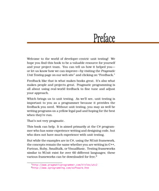 Preface
Welcome to the world of developer-centric unit testing! We
hope you ﬁnd this book to be a valuable resource for yourself
and your project team. You can tell us how it helped you—
or let us know how we can improve—by visiting the Pragmatic
Unit Testing page on our web site1 and clicking on “Feedback.”
Feedback like that is what makes books great. It’s also what
makes people and projects great. Pragmatic programming is
all about using real-world feedback to ﬁne tune and adjust
your approach.
Which brings us to unit testing. As we’ll see, unit testing is
important to you as a programmer because it provides the
feedback you need. Without unit testing, you may as well be
writing programs on a yellow legal pad and hoping for the best
when they’re run.
That’s not very pragmatic.
This book can help. It is aimed primarily at the C# program-
mer who has some experience writing and designing code, but
who does not have much experience with unit testing.
But while the examples are in C#, using the NUnit framework,
the concepts remain the same whether you are writing in C++,
Fortran, Ruby, Smalltalk, or VisualBasic. Testing frameworks
similar to NUnit exist for over 60 different languages; these
various frameworks can be downloaded for free.2

  1 http://www.pragmaticprogrammer.com/titles/utc2
  2 http://www.xprogramming.com/software.htm
 