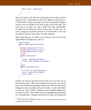 F AKES   96


          this.stream = dumpStream;
        }
        xxxx xxx xxxx
    }

This isn’t bad at all. Now the consumers of the class, includ-
ing the tests, could perform the File.Open() and pass in a
FileStream. It may seem like we’re just moving the problem
around, but we needed to do that to get to the next step. The
next step is to make our code a little more shy; speciﬁcally,
to make it more liberal in what it will accept. In this case, we
aren’t using any methods speciﬁc to FileStream, so we can
actually accept the base class, Stream, instead.
What does that get us? Well, in our tests we can now use the
spiffy MemoryStream class, like so:
    [TestFixture]
    public class DumpFileParserTest
    {
      private StreamWriter writer;
      private DumpFileParser parser;
      private MemoryStream stream;
        [SetUp]
        public void SetUp()
        {
          stream = new MemoryStream();
          writer = new StreamWriter(stream);
        }
        [Test]
        public void EmptyLine()
        {
          writer.WriteLine(string.Empty);
          parser = new Parser(stream);
          Assert.That(xxxx, xxxx);
        }
    }

Presto! An instant pseudo-text-ﬁle that you can also use to
write binary data. Since this operates in-memory, you won’t
incur the performance penalty of disk I/O.4 Now we can do the
testing we need, quickly and conveniently. A nice side effect
is that our code is shyer, yielding a more ﬂexible design that
is easier to reuse. One could say that changing the parameter
to a Stream was a change strictly for the sake of testing and

    4 Note that this technique works just as well with Sockets and other

stream-based I/O as well.
 