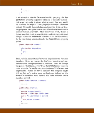 F AKES   98


        {
            xxxxxxxxx
        }
    }

If we wanted to test the ExpectationsMet property, the Re-
portItems property on parser will need to be under our con-
trol so we can make it return what we want. One way would
be to make the ReportItems property on DumpFileParser
virtual. We could then subclass and override it for our test-
ing purposes, and pass an instance of said subclass into the
constructor for Analyzer. While that would work, there’s a
better way that yields a more ﬂexible, and interface-oriented,
design: extract an interface called Parsable that contains,
for the time being, a declaration for the ReportItems property
getter.
    public interface Parsable
    {
      List<string> ReportItems
      {
        get;
      }
    }

Then, we can make DumpFileParser implement the Parsable
interface. Next, we change the Analyzer constructor’s pa-
rameter from DumpFileParser to Parsable. Last, we change
the parser ﬁeld in Analyzer from DumpFileParser concrete
class to be the Parsable interface that DumpFileParser now
implements. When we try to compile, the compiler might
tell us that we’re using some methods not deﬁned on the
Parsable interface. We’ll need to add those methods to the
interface as well.
    public DumpFileParser : Parsable
    {
      xxxxxxx
    }
    public class Analyzer
    {
      private Parsable parser;
      private List<string> reportItems;
        public Analyzer(Parsable parser)
        {
          this.parser = parser;
        }
        xxxxxxxx
    }
 