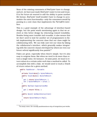 F AKES   99


None of the existing consumers of Analyzer have to change,
and yet, we have just made Analyzer easier to test and reuse.
If in the future we wanted to add the ability to parse another
ﬁle format, Analyzer itself wouldn’t have to change to acco-
modate the extra functionality—only the consumers would by
passing in a new class that implements the Parsable inter-
face.
This is a good example of the advantage of interface-based
design, but the point worth mentioning again is that we ar-
rived at this better design by refactoring toward testability.
Besides being more testable and reusable, it also means that
we don’t need to wait for another set of programmers to ﬁn-
ish implementing the concrete class that our class might be
collaborating with. We can fully unit test our class by faking
the collaberator’s interface, which generally makes integrat-
ing with the concrete classes developed by others (or even our
future selves) signiﬁcantly less painful.5
Fakes are great, especially when they’re simple, but it’s also
easy to outgrow them; like when we need to do more than re-
turn a single value, for instance. At some point, we want to re-
turn values in a certain order each time a method is called. To
accomplish this with a fake, we would need to track a Stack
of return values for a given method.
    public FakeParser : Parsable
    {
      private Stack<byte[]> bytesToReturn;
         public Stack<byte[]> BytesToReturn
         {
           get { return bytesToReturn; }
           set { bytesToReturn = value; }
         }
         public Boolean ExpectationsMet
         {
           get { return false; }
         }
         public Byte[] GetNextInstruction()
         {
           return BytesToReturn.Pop();
         }
    }

  5 In   many cases, the usually pandemonious step of integration just works.
 
