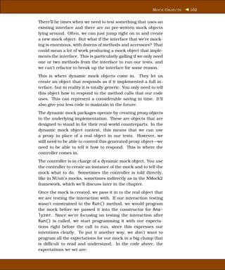M OCK O BJECTS   102


There’ll be times when we need to test something that uses an
existing interface and there are no pre-written mock objects
lying around. Often, we can just jump right on in and create
a new mock object. But what if the interface that we’re mock-
ing is enormous, with dozens of methods and accessors? That
could mean a lot of work producing a mock object that imple-
ments the interface. This is particularly galling if we only need
one or two methods from the interface to run our tests, and
we can’t refactor to break up the interface for some reason.
This is where dynamic mock objects come in. They let us
create an object that responds as if it implemented a full in-
terface, but in reality it is totally generic. You only need to tell
this object how to respond to the method calls that our code
uses. This can represent a considerable saving in time. It’ll
also give you less code to maintain in the future.
The dynamic mock packages operate by creating proxy objects
in the underlying implementation. These are objects that are
designed to stand in for their real-world counterparts. In the
dynamic mock object context, this means that we can use
a proxy in place of a real object in our tests. However, we
still need to be able to control this generated proxy object—we
need to be able to tell it how to respond. This is where the
controller comes in.
The controller is in charge of a dynamic mock object. You use
the controller to create an instance of the mock and to tell the
mock what to do. Sometimes the controller is told directly,
like in NUnit’s mocks, sometimes indirectly as in the NMock2
framework, which we’ll discuss later in the chapter.
Once the mock is created, we pass it in to the real object that
we are testing the interaction with. If our interaction testing
wasn’t constrained to the Run() method, we would program
the mock before we passed it into the constructor for Ana-
lyzer. Since we’re focusing on testing the interaction after
Run() is called, we start programming it with our expecta-
tions right before the call to run, since this expresses our
intentions clearly. To put it another way, we don’t want to
program all the expectations for our mock in a big clump that
is difﬁcult to read and understand. In the code above, the
expectations we set are:
 