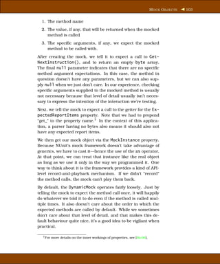 M OCK O BJECTS   103


  1. The method name
  2. The value, if any, that will be returned when the mocked
     method is called
  3. The speciﬁc arguments, if any, we expect the mocked
     method to be called with.
After creating the mock, we tell it to expect a call to Get-
NextInstruction(), and to return an empty byte array.
The ﬁnal null parameter indicates that there are no speciﬁc
method argument expectations. In this case, the method in
question doesn’t have any parameters, but we can also sup-
ply null when we just don’t care. In our experience, checking
speciﬁc arguments supplied to the mocked method is usually
not necessary because that level of detail usually isn’t neces-
sary to express the intention of the interaction we’re testing.
Next, we tell the mock to expect a call to the getter for the Ex-
pectedReportItems property. Note that we had to prepend
“get_” to the property name.7 In the context of this applica-
tion, a parser having no bytes also means it should also not
have any expected report items.
We then get our mock object via the MockInstance property.
Because NUnit’s mock framework doesn’t take advantage of
generics, we have to cast it—hence the use of the as operator.
At that point, we can treat that instance like the real object
as long as we use it only in the way we programmed it. One
way to think about it is the framework provides a kind of API-
level record-and-playback mechanism. If we didn’t “record”
the method calls, the mock can’t play them back.
By default, the DynamicMock operates fairly loosely. Just by
telling the mock to expect the method call once, it will happily
do whatever we told it to do even if the method is called mul-
tiple times. It also doesn’t care about the order in which the
expected methods are called by default. While we sometimes
don’t care about that level of detail, and that makes this de-
fault behaviour quite nice, it’s a good idea to be vigilant when
practical.

  7 For   more details on the inner workings of properties, see [Ric06].
 