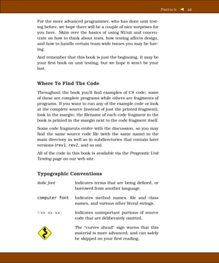 P REFACE   xii


For the more advanced programmer, who has done unit test-
ing before, we hope there will be a couple of nice surprises for
you here. Skim over the basics of using NUnit and concen-
trate on how to think about tests, how testing affects design,
and how to handle certain team-wide issues you may be hav-
ing.
And remember that this book is just the beginning. It may be
your ﬁrst book on unit testing, but we hope it won’t be your
last.


Where To Find The Code
Throughout the book you’ll ﬁnd examples of C# code; some
of these are complete programs while others are fragments of
programs. If you want to run any of the example code or look
at the complete source (instead of just the printed fragment),
look in the margin: the ﬁlename of each code fragment in the
book is printed in the margin next to the code fragment itself.
Some code fragments evolve with the discussion, so you may
ﬁnd the same source code ﬁle (with the same name) in the
main directory as well as in subdirectories that contain later
versions (rev1, rev2, and so on).
All of the code in this book is available via the Pragmatic Unit
Testing page on our web site.


Typographic Conventions
italic font        Indicates terms that are being deﬁned, or
                   borrowed from another language.

computer font      Indicates method names, ﬁle and class
                   names, and various other literal strings.

x xx xx xx;        Indicates unimportant portions of source
                   code that are deliberately omitted.

                   The “curves ahead” sign warns that this
                   material is more advanced, and can safely
                   be skipped on your ﬁrst reading.
 