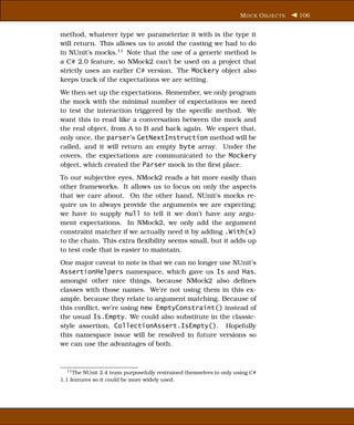 M OCK O BJECTS   106


method, whatever type we parameterize it with is the type it
will return. This allows us to avoid the casting we had to do
in NUnit’s mocks.11 Note that the use of a generic method is
a C# 2.0 feature, so NMock2 can’t be used on a project that
strictly uses an earlier C# version. The Mockery object also
keeps track of the expectations we are setting.
We then set up the expectations. Remember, we only program
the mock with the minimal number of expectations we need
to test the interaction triggered by the speciﬁc method. We
want this to read like a conversation between the mock and
the real object, from A to B and back again. We expect that,
only once, the parser’s GetNextInstruction method will be
called, and it will return an empty byte array. Under the
covers, the expectations are communicated to the Mockery
object, which created the Parser mock in the ﬁrst place.
To our subjective eyes, NMock2 reads a bit more easily than
other frameworks. It allows us to focus on only the aspects
that we care about. On the other hand, NUnit’s mocks re-
quire us to always provide the arguments we are expecting;
we have to supply null to tell it we don’t have any argu-
ment expectations. In NMock2, we only add the argument
constraint matcher if we actually need it by adding .With(x)
to the chain. This extra ﬂexibility seems small, but it adds up
to test code that is easier to maintain.
One major caveat to note is that we can no longer use NUnit’s
AssertionHelpers namespace, which gave us Is and Has,
amongst other nice things, because NMock2 also deﬁnes
classes with those names. We’re not using them in this ex-
ample, because they relate to argument matching. Because of
this conﬂict, we’re using new EmptyConstraint() instead of
the usual Is.Empty. We could also substitute in the classic-
style assertion, CollectionAssert.IsEmpty(). Hopefully
this namespace issue will be resolved in future versions so
we can use the advantages of both.



  11 The NUnit 2.4 team purposefully restrained themselves to only using C#
1.1 features so it could be more widely used.
 