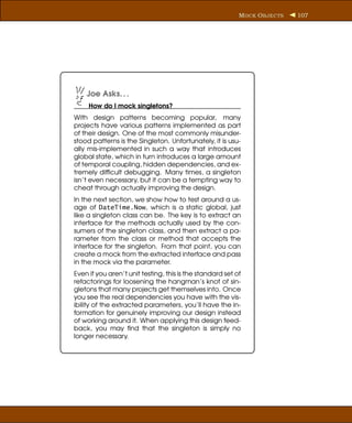 M OCK O BJECTS   107




    Joe Asks. . .
     How do I mock singletons?
With design patterns becoming popular, many
projects have various patterns implemented as part
of their design. One of the most commonly misunder-
stood patterns is the Singleton. Unfortunately, it is usu-
ally mis-implemented in such a way that introduces
global state, which in turn introduces a large amount
of temporal coupling, hidden dependencies, and ex-
tremely difﬁcult debugging. Many times, a singleton
isn’t even necessary, but it can be a tempting way to
cheat through actually improving the design.
In the next section, we show how to test around a us-
age of DateTime.Now, which is a static global, just
like a singleton class can be. The key is to extract an
interface for the methods actually used by the con-
sumers of the singleton class, and then extract a pa-
rameter from the class or method that accepts the
interface for the singleton. From that point, you can
create a mock from the extracted interface and pass
in the mock via the parameter.
Even if you aren’t unit testing, this is the standard set of
refactorings for loosening the hangman’s knot of sin-
gletons that many projects get themselves into. Once
you see the real dependencies you have with the vis-
ibility of the extracted parameters, you’ll have the in-
formation for genuinely improving our design instead
of working around it. When applying this design feed-
back, you may ﬁnd that the singleton is simply no
longer necessary.
 