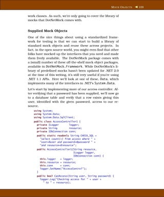 M OCK O BJECTS   109


work classes. As such, we’re only going to cover the library of
mocks that DotNetMock comes with.


Supplied Mock Objects
One of the nice things about using a standardized frame-
work for testing is that we can start to build a library of
standard mock objects and reuse these across projects. In
fact, in the open source world, you might even ﬁnd that other
folks have mocked up the interfaces that you need and made
them freely available. The DotNetMock package comes with
a (small) number of these off-the-shelf mock object packages,
available in DotNetMock.Framework. While DotNetMock’s li-
brary of predeﬁned mocks hasn’t been updated for .NET 2.0
at the time of this writing, it’s still very useful if you’re using
.NET 1.1 APIs. Here we’ll look at one of these, Data, which
implements many of the interfaces in .NET’s System.Data.
Let’s start by implementing more of our access controller. Af-
ter verifying that a password has been supplied, we’ll now go
to a database table and verify that a row exists giving this
user, identiﬁed with the given password, access to our re-
source.
    using System;
    using System.Data;
    using System.Data.SqlClient;
    public class AccessController1 {
      private ILogger       logger;
      private String        resource;
      private IDbConnection conn;
      public static readonly String CHECK_SQL =
        "select count(*) from access where " +
        "user=@user and password=@password " +
        "and resource=@resource" ;
      public AccessController1(String resource,
                                ILogger logger,
                                IDbConnection conn) {
        this.logger   = logger;
        this.resource = resource;
        this.conn     = conn;
        logger.SetName("AccessControl" );
      }
      public bool CanAccess(String user, String password) {
        logger.Log("Checking access for " + user +
          " to " + resource);
 