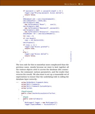 M OCK O BJECTS               110



                 if (password == null || password.Length == 0) {
                   logger.Log("Missing password. Access denied" );
                   return false;
                 }
                 IDbCommand cmd = conn.CreateCommand();
                 cmd.CommandText = CHECK_SQL;
                 cmd.Parameters.Add(
                   new SqlParameter("@user" ,     user));
                 cmd.Parameters.Add(
                   new SqlParameter("@password" , password));
                 cmd.Parameters.Add(
                   new SqlParameter("@resource" , resource));
                 IDataReader rdr = cmd.ExecuteReader();
                 int rows = 0;
                 if (rdr.Read())
                   rows = rdr.GetInt32(0);
                 cmd.Dispose();
                 if (rows == 1) {
                   logger.Log("Access granted" );
                   return true;
                 }




                                                                           AccessController1.cs
                 else {
                   logger.Log("Access denied" );
                   return false;
                 }
             }
         }

The test code for this is somewhat more complicated than the
previous cases, mostly because we want to knit together all
the various objects used to access the database (the connec-
tion, the command, various parameters, and the reader that
returns the result). We also want to set up a reasonable set of
expectations to ensure that the underlying code is calling the
database layer correctly.
Line 1       using   DotNetMock.Framework.Data;
     -       using   NUnit.Framework;
     -       using   NUnit.Framework.SyntaxHelpers;
     -       using   System;
    5
     -       [TestFixture]
     -       public class AnotherAccessControllerTest
     -       {
     -         [Test]
   10          public void ValidUser()
     -         {
     -           MockLogger3 logger = new MockLogger3();
     -           logger.ExpectedName = "AccessControl" ;
 