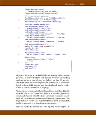 M OCK O BJECTS                   111


   -           logger.AddExpectedMsg(
  15             "Checking access for dave to secrets" );
   -           logger.AddExpectedMsg("Access granted" );
   -
   -           // set up the mock database
   -           MockDbConnection conn = new MockDbConnection();
  20           MockCommand cmd = new MockCommand();
   -           MockDataReader rdr = new MockDataReader();
   -
   -           conn.SetExpectedCommand(cmd);
   -           cmd.SetExpectedCommandText(
  25             AccessController1.CHECK_SQL);
   -           cmd.SetExpectedExecuteCalls(1);
   -           cmd.SetExpectedParameter(
   -             new MockDataParameter("@user" ,     "dave" ));
   -           cmd.SetExpectedParameter(
  30             new MockDataParameter("@password" , "shhh" ));
   -           cmd.SetExpectedParameter(
   -             new MockDataParameter("@resource" , "secrets" ));
   -
   -           cmd.SetExpectedReader(rdr);
  35           object [,] rows = new object[1,1];
   -           rows[0, 0] = 1;
   -           rdr.SetRows(rows);
   -
   -           AccessController1 access =
  40             new AccessController1("secrets" , logger, conn);
   -
   -           Assert.That(
   -              access.CanAccess("dave" , "shhh" ),




                                                                     AccessControllerTest1.cs
   -              Is.True
  45           );
   -           logger.Verify();
   -           conn.Verify();
   -           cmd.Verify();
   -       }
  50   }

On line 1 we bring in the DotNetMock framework’s Data com-
ponents. In the body of the test method, we start by creating
and setting up a mock logger as before. At line 19 we cre-
ate three mock database objects: the connection, a command
(used to issue SQL queries into the database), and a reader
(used to return the results of a query).
We now need to associate these three objects together. Line 23
tells the connection object that when it is asked to generate a
command object it should return our mock command object,
cmd. We then set up that command object’s expectations: the
SQL it should receive, the number of times it will be executed,
and the parameters it should expect to receive.
Line 34 starts the stanza that sets up the reader object. It
 