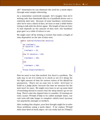 W HEN N OT T O M OCK       113


all?” Sometimes we can eliminate the need for a mock object
through some simple refactoring.
As a (somewhat contrived) example, let’s imagine that we’re
writing code that downloads ﬁles to a handheld device over a
relatively slow wire. Because of some hardware restrictions,
after we’ve sent a block of data, we have to wait a while before
trying to talk with the device again. The length of time we have
to wait depends on the amount of data sent—the hardware
guys gave us a table of values to use.
We might start off by writing a routine that waits a length of
time dependent on the size of data sent:
    public void WaitForData(int dataSize)
    {
      int timeToWait;
      if (dataSize < 100)
      {
        timeToWait = 50;
      }
      else if (dataSize < 250)
      {
        timeToWait = 100;
      }
      else
      {
        timeToWait = 200;




                                                                   Example.cs
      }
        Thread.Sleep(timeToWait);
    }

Now we want to test this method, but there’s a problem. The
only way to see if it works is to check to see if it sleeps for
the right amount of time for various values of the dataSize
parameters. That’s not an easy test to write: we’d have to
build in a fudge factor, because the time we measure for the
wait won’t be exact. We might even have to set up some kind
of watchdog thread to ensure that the sleep doesn’t go on too
long. There’s also the elapsed time to consider. If running our
tests causes Thread.Sleep to be called multiple times, our
unit tests will take longer to complete—which won’t increase
our popularity amongst co-workers.
After reading this chapter, your ﬁrst thought might be to solve
these problems using a mock object. If we replace Thread
with some kind of mock object, we can verify that its Sleep()
 