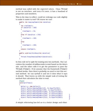 W HEN N OT T O M OCK       114


method was called with the expected values. Class Thread
is not an interface, and even if it were, it has a boatload of
properties and members.
This is the time to reﬂect: could we redesign our code slightly
to make it easier to test? Of course we can!
    public int HowLongToWait(int dataSize)
    {
      int timeToWait;
      if (dataSize < 100)
      {
        timeToWait = 50;
      }
      else if (dataSize < 250)
      {
        timeToWait = 100;
      }
      else
      {
        timeToWait = 200;
      }
        return timeToWait;
    }
    public void WaitForData(int dataSize)




                                                                  Example.cs
    {
      Thread.Sleep(HowLongToWait(dataSize));
    }

In this code we’ve split the waiting into two methods. One cal-
culates the number of milliseconds to wait based on the data’s
size, and the other calls it to get the parameter to pass the
Thread.Sleep(). If we assume that the framework Sleep()
method works, then there’s probably no need to test this sec-
ond method: we can eyeball it and see it does what it says
it should. That leaves us with the simple task of testing the
method that calculates the time to wait.
    [Test]
    void WaitTimes()
    {
      Waiter w = new Waiter();
      Assert.That(w.HowLongToWait(0), Is.EqualTo(50));
      Assert.That(w.HowLongToWait(99), Is.EqualTo(50));
      Assert.That(w.HowLongToWait(100), Is.EqualTo(100));
      Assert.That(w.HowLongToWait(249), Is.EqualTo(100));
                                                                  Example.cs




      Assert.That(w.HowLongToWait(250), Is.EqualTo(200));
      Assert.That(w.HowLongToWait(251), Is.EqualTo(200));
    }

A simple refactoring has led us to a better design and elimi-
 