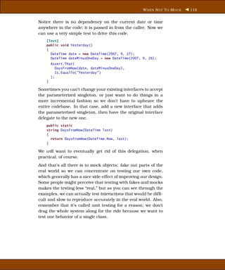 W HEN N OT T O M OCK   116


Notice there is no dependency on the current date or time
anywhere in the code; it is passed in from the caller. Now we
can use a very simple test to drive this code.
    [Test]
    public void Yesterday()
    {
      DateTime date = new DateTime(2007, 9, 27);
      DateTime dateMinusOneDay = new DateTime(2007, 9, 26);
        Assert.That(
           DaysFromNow(date, dateMinusOneDay),
           Is.EqualTo("Yesterday" )
        );
    }

Sometimes you can’t change your existing interfaces to accept
the parameterized singleton, or just want to do things in a
more incremental fashion so we don’t have to upheave the
entire codebase. In that case, add a new interface that adds
the parameterized singleton, then have the original interface
delegate to the new one.
    public static
    string DaysFromNow(DateTime last)
    {
      return DaysFromNow(DateTime.Now, last);
    }

We will want to eventually get rid of this delegation, when
practical, of course.
And that’s all there is to mock objects: fake out parts of the
real world so we can concentrate on testing our own code,
which generally has a nice side-effect of improving our design.
Some people might perceive that testing with fakes and mocks
makes the testing less “real,” but as you can see through the
examples, we can actually test interactions that would be difﬁ-
cult and slow to reproduce accurately in the real world. Also,
remember that it’s called unit testing for a reason; we don’t
drag the whole system along for the ride because we want to
test one behavior of a single class.
 