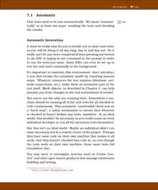 A UTOMATIC     118


7.1 Automatic
Unit tests need to be run automatically. We mean “automat-         A -TRIP

ically” in at least two ways: invoking the tests and checking
the results.


Automatic Invocation
It must be really easy for you to invoke one or more unit tests,
as you will be doing it all day long, day in and day out. So it
really can’t be any more complicated than pressing one button
in the IDE or typing in one command at the prompt in order
to run the tests you want. Some IDEs can even be set up to
run the unit tests continually in the background.
It’s important to maintain this environment: don’t introduce
a test that breaks the automatic model by requiring manual
steps. Whatever resources the test requires (database, net-
work connections, etc.), make these an automatic part of the
test itself. Mock objects, as described in Chapter 6, can help
insulate you from changes in the real environment if needed.
But you’re not the only one running tests. Somewhere a ma-
chine should be running all of the unit tests for all checked-in
code continuously. This automatic, unattended check acts as
a “back stop”; a safety mechanism to ensure that whatever
is checked in hasn’t broken any tests, anywhere. In an ideal
world, this wouldn’t be necessary as you could count on every
individual developer to run all the necessary tests themselves.
But this isn’t an ideal world. Maybe an individual didn’t run
some necessary test in a remote corner of the project. Perhaps
they have some code on their own machine that makes it all
work—but they haven’t checked that code in, so even though
the tests work on their own machine, those same tests fail
everywhere else.
You may want to investigate systems such as Cruise Con-
trol1 and other open source products that manage continuous
building and testing.

  1 http://ccnet.thoughtworks.com
 