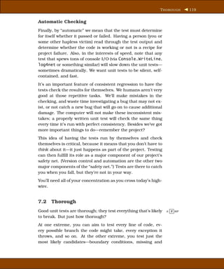 T HOROUGH      119


Automatic Checking
Finally, by “automatic” we mean that the test must determine
for itself whether it passed or failed. Having a person (you or
some other hapless victim) read through the test output and
determine whether the code is working or not is a recipe for
project failure. Also, in the interests of speed, note that any
test that spews tons of console I/O (via Console.WriteLine,
log4net or something similar) will slow down the unit tests—
sometimes dramatically. We want unit tests to be silent, self-
contained, and fast.
It’s an important feature of consistent regression to have the
tests check the results for themselves. We humans aren’t very
good at those repetitive tasks. We’ll make mistakes in the
checking, and waste time investigating a bug that may not ex-
ist, or not catch a new bug that will go on to cause additional
damage. The computer will not make these inconsistent mis-
takes; a properly written unit test will check the same thing
every time it’s run with perfect consistency. Besides we’ve got
more important things to do—remember the project?
This idea of having the tests run by themselves and check
themselves is critical, because it means that you don’t have to
think about it—it just happens as part of the project. Testing
can then fulﬁll its role as a major component of our project’s
safety net. (Version control and automation are the other two
major components of the “safety net.”) Tests are there to catch
you when you fall, but they’re not in your way.
You’ll need all of your concentration as you cross today’s high-
wire.


7.2 Thorough
Good unit tests are thorough; they test everything that’s likely   A- T RIP

to break. But just how thorough?
At one extreme, you can aim to test every line of code, ev-
ery possible branch the code might take, every exception it
throws, and so on. At the other extreme, you test just the
most likely candidates—boundary conditions, missing and
 