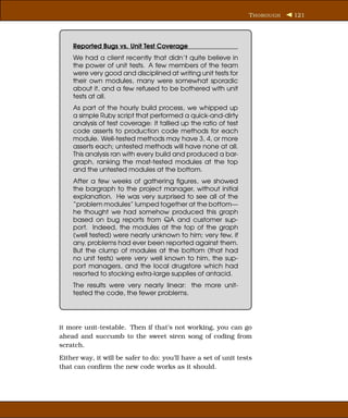 T HOROUGH   121




    Reported Bugs vs. Unit Test Coverage
    We had a client recently that didn’t quite believe in
    the power of unit tests. A few members of the team
    were very good and disciplined at writing unit tests for
    their own modules, many were somewhat sporadic
    about it, and a few refused to be bothered with unit
    tests at all.
    As part of the hourly build process, we whipped up
    a simple Ruby script that performed a quick-and-dirty
    analysis of test coverage: it tallied up the ratio of test
    code asserts to production code methods for each
    module. Well-tested methods may have 3, 4, or more
    asserts each; untested methods will have none at all.
    This analysis ran with every build and produced a bar-
    graph, ranking the most-tested modules at the top
    and the untested modules at the bottom.
    After a few weeks of gathering ﬁgures, we showed
    the bargraph to the project manager, without initial
    explanation. He was very surprised to see all of the
    “problem modules” lumped together at the bottom—
    he thought we had somehow produced this graph
    based on bug reports from QA and customer sup-
    port. Indeed, the modules at the top of the graph
    (well tested) were nearly unknown to him; very few, if
    any, problems had ever been reported against them.
    But the clump of modules at the bottom (that had
    no unit tests) were very well known to him, the sup-
    port managers, and the local drugstore which had
    resorted to stocking extra-large supplies of antacid.
    The results were very nearly linear: the more unit-
    tested the code, the fewer problems.




it more unit-testable. Then if that’s not working, you can go
ahead and succumb to the sweet siren song of coding from
scratch.
Either way, it will be safer to do: you’ll have a set of unit tests
that can conﬁrm the new code works as it should.
 