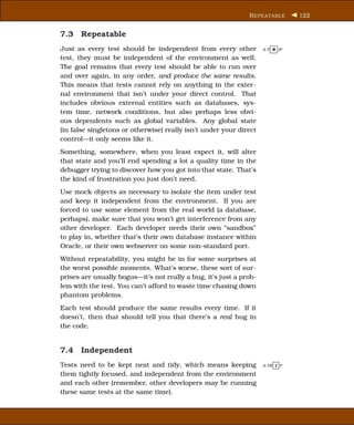 R EPEATABLE      122


7.3 Repeatable
Just as every test should be independent from every other           A-T R IP

test, they must be independent of the environment as well.
The goal remains that every test should be able to run over
and over again, in any order, and produce the same results.
This means that tests cannot rely on anything in the exter-
nal environment that isn’t under your direct control. That
includes obvious external entities such as databases, sys-
tem time, network conditions, but also perhaps less obvi-
ous dependents such as global variables. Any global state
(in false singletons or otherwise) really isn’t under your direct
control—it only seems like it.
Something, somewhere, when you least expect it, will alter
that state and you’ll end spending a lot a quality time in the
debugger trying to discover how you got into that state. That’s
the kind of frustration you just don’t need.
Use mock objects as necessary to isolate the item under test
and keep it independent from the environment. If you are
forced to use some element from the real world (a database,
perhaps), make sure that you won’t get interference from any
other developer. Each developer needs their own “sandbox”
to play in, whether that’s their own database instance within
Oracle, or their own webserver on some non-standard port.
Without repeatability, you might be in for some surprises at
the worst possible moments. What’s worse, these sort of sur-
prises are usually bogus—it’s not really a bug, it’s just a prob-
lem with the test. You can’t afford to waste time chasing down
phantom problems.
Each test should produce the same results every time. If it
doesn’t, then that should tell you that there’s a real bug in
the code.


7.4 Independent
Tests need to be kept neat and tidy, which means keeping            A-TR I P

them tightly focused, and independent from the environment
and each other (remember, other developers may be running
these same tests at the same time).
 
