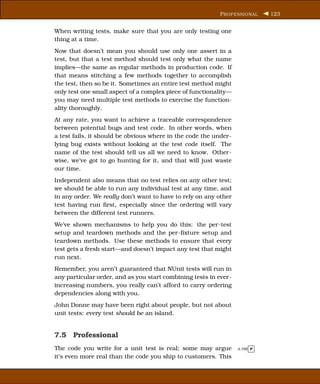 P ROFESSIONAL     123


When writing tests, make sure that you are only testing one
thing at a time.
Now that doesn’t mean you should use only one assert in a
test, but that a test method should test only what the name
implies—the same as regular methods in production code. If
that means stitching a few methods together to accomplish
the test, then so be it. Sometimes an entire test method might
only test one small aspect of a complex piece of functionality—
you may need multiple test methods to exercise the function-
ality thoroughly.
At any rate, you want to achieve a traceable correspondence
between potential bugs and test code. In other words, when
a test fails, it should be obvious where in the code the under-
lying bug exists without looking at the test code itself. The
name of the test should tell us all we need to know. Other-
wise, we’ve got to go hunting for it, and that will just waste
our time.
Independent also means that no test relies on any other test;
we should be able to run any individual test at any time, and
in any order. We really don’t want to have to rely on any other
test having run ﬁrst, especially since the ordering will vary
between the different test runners.
We’ve shown mechanisms to help you do this: the per-test
setup and teardown methods and the per-ﬁxture setup and
teardown methods. Use these methods to ensure that every
test gets a fresh start—and doesn’t impact any test that might
run next.
Remember, you aren’t guaranteed that NUnit tests will run in
any particular order, and as you start combining tests in ever-
increasing numbers, you really can’t afford to carry ordering
dependencies along with you.
John Donne may have been right about people, but not about
unit tests: every test should be an island.


7.5 Professional
The code you write for a unit test is real; some may argue        A-TRI P

it’s even more real than the code you ship to customers. This
 