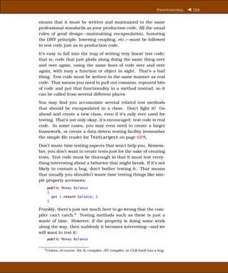 P ROFESSIONAL   124


means that it must be written and maintained to the same
professional standards as your production code. All the usual
rules of good design—maintaining encapsulation, honoring
the DRY principle, lowering coupling, etc.—must be followed
in test code just as in production code.
It’s easy to fall into the trap of writing very linear test code;
that is, code that just plods along doing the same thing over
and over again, using the same lines of code over and over
again, with nary a function or object in sight. That’s a bad
thing. Test code must be written in the same manner as real
code. That means you need to pull out common, repeated bits
of code and put that functionality in a method instead, so it
can be called from several different places.
You may ﬁnd you accumulate several related test methods
that should be encapsulated in a class. Don’t ﬁght it! Go
ahead and create a new class, even if it’s only ever used for
testing. That’s not only okay, it’s encouraged: test code is real
code. In some cases, you may even need to create a larger
framework, or create a data-driven testing facility (remember
the simple ﬁle reader for TestLargest on page 62?).
Don’t waste time testing aspects that won’t help you. Remem-
ber, you don’t want to create tests just for the sake of creating
tests. Test code must be thorough in that it must test every-
thing interesting about a behavior that might break. If it’s not
likely to contain a bug, don’t bother testing it. That means
that usually you shouldn’t waste time testing things like sim-
ple property accessors:
    public Money Balance
    {
      get { return balance; }
    }

Frankly, there’s just not much here to go wrong that the com-
piler can’t catch.4 Testing methods such as these is just a
waste of time. However, if the property is doing some work
along the way, then suddenly it becomes interesting—and we
will want to test it:
    public Money Balance

  4 Unless,   of course, the IL compiler, JIT compiler, or CLR itself has a bug.
 