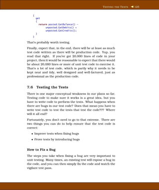 T ESTING THE T ESTS   125


    {
        get
        {
          return posted.GetBalance() -
               unposted.GetDebits() +
               unposted.GetCredits();
        }
    }

That’s probably worth testing.
Finally, expect that, in the end, there will be at least as much
test code written as there will be production code. Yup, you
read that right. If you’ve got 20,000 lines of code in your
project, then it would be reasonable to expect that there would
be about 20,000 lines or more of unit test code to exercise it.
That’s a lot of test code, which is partly why it needs to be
kept neat and tidy, well designed and well-factored, just as
professional as the production code.


7.6 Testing the Tests
There is one major conceptual weakness in our plans so far.
Testing code to make sure it works is a great idea, but you
have to write code to perform the tests. What happens when
there are bugs in our test code? Does that mean you have to
write test code to test the tests that test the code??? Where
will it all end?
Fortunately, you don’t need to go to that extreme. There are
two things you can do to help ensure that the test code is
correct:
   • Improve tests when ﬁxing bugs
   • Prove tests by introducing bugs


How to Fix a Bug
The steps you take when ﬁxing a bug are very important to
unit testing. Many times, an existing test will expose a bug in
the code, and you can then simply ﬁx the code and watch the
vigilant test pass.
 