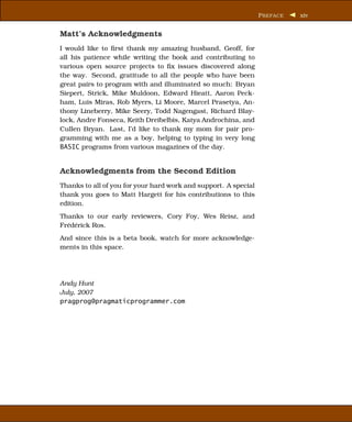 P REFACE   xiv


Matt’s Acknowledgments
I would like to ﬁrst thank my amazing husband, Geoff, for
all his patience while writing the book and contributing to
various open source projects to ﬁx issues discovered along
the way. Second, gratitude to all the people who have been
great pairs to program with and illuminated so much: Bryan
Siepert, Strick, Mike Muldoon, Edward Hieatt, Aaron Peck-
ham, Luis Miras, Rob Myers, Li Moore, Marcel Prasetya, An-
thony Lineberry, Mike Seery, Todd Nagengast, Richard Blay-
lock, Andre Fonseca, Keith Dreibelbis, Katya Androchina, and
Cullen Bryan. Last, I’d like to thank my mom for pair pro-
gramming with me as a boy, helping to typing in very long
BASIC programs from various magazines of the day.


Acknowledgments from the Second Edition
Thanks to all of you for your hard work and support. A special
thank you goes to Matt Hargett for his contributions to this
edition.
Thanks to our early reviewers, Cory Foy, Wes Reisz, and
Frédérick Ros.
And since this is a beta book, watch for more acknowledge-
ments in this space.




Andy Hunt
July, 2007
pragprog@pragmaticprogrammer.com
 