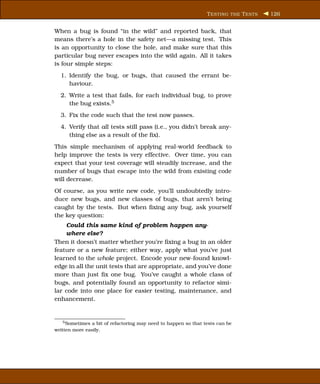 T ESTING THE T ESTS   126


When a bug is found “in the wild” and reported back, that
means there’s a hole in the safety net—a missing test. This
is an opportunity to close the hole, and make sure that this
particular bug never escapes into the wild again. All it takes
is four simple steps:
  1. Identify the bug, or bugs, that caused the errant be-
     haviour.
  2. Write a test that fails, for each individual bug, to prove
     the bug exists.5
  3. Fix the code such that the test now passes.
  4. Verify that all tests still pass (i.e., you didn’t break any-
     thing else as a result of the ﬁx).
This simple mechanism of applying real-world feedback to
help improve the tests is very effective. Over time, you can
expect that your test coverage will steadily increase, and the
number of bugs that escape into the wild from existing code
will decrease.
Of course, as you write new code, you’ll undoubtedly intro-
duce new bugs, and new classes of bugs, that aren’t being
caught by the tests. But when ﬁxing any bug, ask yourself
the key question:
    Could this same kind of problem happen any-
    where else?
Then it doesn’t matter whether you’re ﬁxing a bug in an older
feature or a new feature; either way, apply what you’ve just
learned to the whole project. Encode your new-found knowl-
edge in all the unit tests that are appropriate, and you’ve done
more than just ﬁx one bug. You’ve caught a whole class of
bugs, and potentially found an opportunity to refactor simi-
lar code into one place for easier testing, maintenance, and
enhancement.


    5 Sometimes a bit of refactoring may need to happen so that tests can be

written more easily.
 