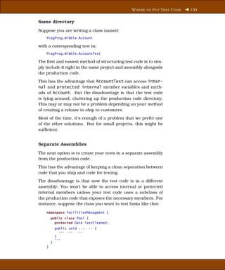 W HERE TO P UT T EST C ODE   130


Same directory
Suppose you are writing a class named:
    PragProg.Wibble.Account

with a corresponding test in:
    PragProg.Wibble.AccountTest

The ﬁrst and easiest method of structuring test code is to sim-
ply include it right in the same project and assembly alongside
the production code.
This has the advantage that AccountTest can access inter-
nal and protected internal member variables and meth-
ods of Account. But the disadvantage is that the test code
is lying around, cluttering up the production code directory.
This may or may not be a problem depending on your method
of creating a release to ship to customers.
Most of the time, it’s enough of a problem that we prefer one
of the other solutions. But for small projects, this might be
sufﬁcient.


Separate Assemblies
The next option is to create your tests in a separate assembly
from the production code.
This has the advantage of keeping a clean separation between
code that you ship and code for testing.
The disadvantage is that now the test code is in a different
assembly; You won’t be able to access internal or protected
internal members unless your test code uses a subclass of
the production code that exposes the necessary members. For
instance, suppose the class you want to test looks like this:

    namespace FacilitiesManagment {
        public class Pool {
          protected Date lastCleaned;
            public void xxxx xx {
              xxx xxx xxxx;
            }
            ...
        }
    }
 