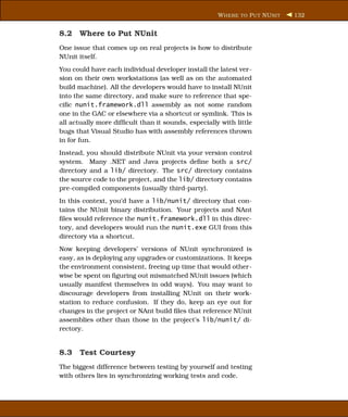 W HERE TO P UT NU NIT   132


8.2 Where to Put NUnit
One issue that comes up on real projects is how to distribute
NUnit itself.
You could have each individual developer install the latest ver-
sion on their own workstations (as well as on the automated
build machine). All the developers would have to install NUnit
into the same directory, and make sure to reference that spe-
ciﬁc nunit.framework.dll assembly as not some random
one in the GAC or elsewhere via a shortcut or symlink. This is
all actually more difﬁcult than it sounds, especially with little
bugs that Visual Studio has with assembly references thrown
in for fun.
Instead, you should distribute NUnit via your version control
system. Many .NET and Java projects deﬁne both a src/
directory and a lib/ directory. The src/ directory contains
the source code to the project, and the lib/ directory contains
pre-compiled components (usually third-party).
In this context, you’d have a lib/nunit/ directory that con-
tains the NUnit binary distribution. Your projects and NAnt
ﬁles would reference the nunit.framework.dll in this direc-
tory, and developers would run the nunit.exe GUI from this
directory via a shortcut.
Now keeping developers’ versions of NUnit synchronized is
easy, as is deploying any upgrades or customizations. It keeps
the environment consistent, freeing up time that would other-
wise be spent on ﬁguring out mismatched NUnit issues (which
usually manifest themselves in odd ways). You may want to
discourage developers from installing NUnit on their work-
station to reduce confusion. If they do, keep an eye out for
changes in the project or NAnt build ﬁles that reference NUnit
assemblies other than those in the project’s lib/nunit/ di-
rectory.


8.3 Test Courtesy
The biggest difference between testing by yourself and testing
with others lies in synchronizing working tests and code.
 