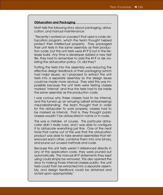 T EST C OUR TESY   133




Obfuscation and Packaging
Matt tells the following story about packaging, obfus-
cation, and manual maintenance:
“Recently I worked on a project that used a code ob-
fuscation program, which the team thought helped
protect their intellectual property. They packaged
their unit tests in the same assembly as their produc-
tion code, but the unit tests were #if’d out in the Re-
lease build. Any time a developer added a new test
ﬁle, they had to remember to add the #if or risk vio-
lating the obfuscation policy. Or, did they?
Putting the tests into the assembly was reducing the
effective design feedback of their packaging (which
had major issues), so I proposed to extract the unit
tests into a separate assembly so the design issues
could be made more obvious. They said this was im-
possible because the unit tests were testing classes
marked ’internal’ and thus the tests had to be inside
the same assembly as the production code.
I was curious why these classes had to be internal,
and this turned up an amusing (albeit embarrassing)
misunderstanding: the team thought that in order
for the obfuscater to work properly, classes had to
be marked as internal. That is, they thought public
classes wouldn’t be obfuscated in name or in code.
This was a mistake, of course. This particular obfus-
cater didn’t really care, and I was able to conﬁgure
it to obfuscate everything just ﬁne. One of the neat
tricks that came out of this was that this obfuscation
product was able to take several assemblies that ref-
erenced each other, combine them into one binary,
and prune out unused methods and code.
Because the unit tests weren’t referenced directly in
any of the application code, they were pruned out
automatically. The manual #if statements they kept
using could simply be removed. This also opened the
door to making those internal classes public; the unit
tests could then be extracted into a separate assem-
bly, and design feedback could be obtained and
acted upon appropriately.”
 