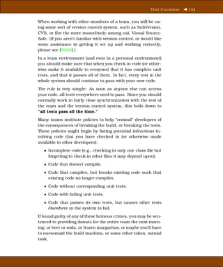 T EST C OUR TESY   134


When working with other members of a team, you will be us-
ing some sort of version control system, such as SubVersion,
CVS, or (for the more masochistic among us), Visual Source-
Safe. (If you aren’t familiar with version control, or would like
some assistance in getting it set up and working correctly,
please see [TH03].)
In a team environment (and even in a personal environment)
you should make sure that when you check in code (or other-
wise make it available to everyone) that it has complete unit
tests, and that it passes all of them. In fact, every test in the
whole system should continue to pass with your new code.
The rule is very simple: As soon as anyone else can access
your code, all tests everywhere need to pass. Since you should
normally work in fairly close synchronization with the rest of
the team and the version control system, this boils down to
“all tests pass all the time.”
Many teams institute policies to help “remind” developers of
the consequences of breaking the build, or breaking the tests.
These policies might begin by listing potential infractions in-
volving code that you have checked in (or otherwise made
available to other developers):
   • Incomplete code (e.g., checking in only one class ﬁle but
     forgetting to check in other ﬁles it may depend upon).
   • Code that doesn’t compile.
   • Code that compiles, but breaks existing code such that
     existing code no longer compiles.
   • Code without corresponding unit tests.
   • Code with failing unit tests.
   • Code that passes its own tests, but causes other tests
     elsewhere in the system to fail.
If found guilty of any of these heinous crimes, you may be sen-
tenced to providing donuts for the entire team the next morn-
ing, or beer or soda, or frozen margaritas, or maybe you’ll have
to nursemaid the build machine, or some other token, menial
task.
 