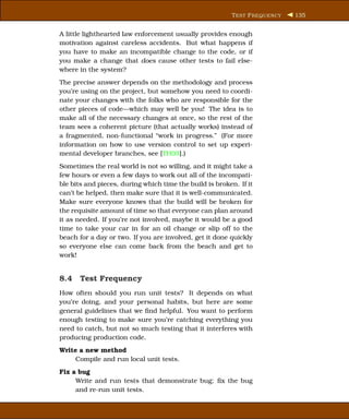 T EST F REQUENCY   135


A little lighthearted law enforcement usually provides enough
motivation against careless accidents. But what happens if
you have to make an incompatible change to the code, or if
you make a change that does cause other tests to fail else-
where in the system?
The precise answer depends on the methodology and process
you’re using on the project, but somehow you need to coordi-
nate your changes with the folks who are responsible for the
other pieces of code—which may well be you! The idea is to
make all of the necessary changes at once, so the rest of the
team sees a coherent picture (that actually works) instead of
a fragmented, non-functional “work in progress.” (For more
information on how to use version control to set up experi-
mental developer branches, see [TH03].)
Sometimes the real world is not so willing, and it might take a
few hours or even a few days to work out all of the incompati-
ble bits and pieces, during which time the build is broken. If it
can’t be helped, then make sure that it is well-communicated.
Make sure everyone knows that the build will be broken for
the requisite amount of time so that everyone can plan around
it as needed. If you’re not involved, maybe it would be a good
time to take your car in for an oil change or slip off to the
beach for a day or two. If you are involved, get it done quickly
so everyone else can come back from the beach and get to
work!


8.4 Test Frequency
How often should you run unit tests? It depends on what
you’re doing, and your personal habits, but here are some
general guidelines that we ﬁnd helpful. You want to perform
enough testing to make sure you’re catching everything you
need to catch, but not so much testing that it interferes with
producing production code.
Write a new method
     Compile and run local unit tests.
Fix a bug
     Write and run tests that demonstrate bug; ﬁx the bug
     and re-run unit tests.
 
