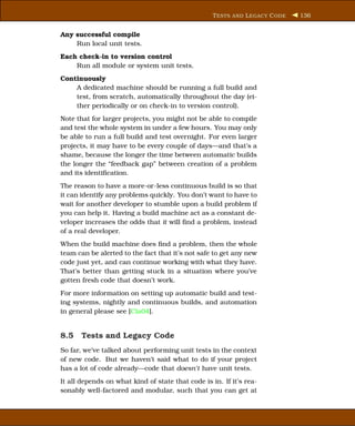 T ESTS AND L EGACY C ODE   136


Any successful compile
    Run local unit tests.
Each check-in to version control
    Run all module or system unit tests.
Continuously
    A dedicated machine should be running a full build and
    test, from scratch, automatically throughout the day (ei-
    ther periodically or on check-in to version control).
Note that for larger projects, you might not be able to compile
and test the whole system in under a few hours. You may only
be able to run a full build and test overnight. For even larger
projects, it may have to be every couple of days—and that’s a
shame, because the longer the time between automatic builds
the longer the “feedback gap” between creation of a problem
and its identiﬁcation.
The reason to have a more-or-less continuous build is so that
it can identify any problems quickly. You don’t want to have to
wait for another developer to stumble upon a build problem if
you can help it. Having a build machine act as a constant de-
veloper increases the odds that it will ﬁnd a problem, instead
of a real developer.
When the build machine does ﬁnd a problem, then the whole
team can be alerted to the fact that it’s not safe to get any new
code just yet, and can continue working with what they have.
That’s better than getting stuck in a situation where you’ve
gotten fresh code that doesn’t work.
For more information on setting up automatic build and test-
ing systems, nightly and continuous builds, and automation
in general please see [Cla04].


8.5 Tests and Legacy Code
So far, we’ve talked about performing unit tests in the context
of new code. But we haven’t said what to do if your project
has a lot of code already—code that doesn’t have unit tests.
It all depends on what kind of state that code is in. If it’s rea-
sonably well-factored and modular, such that you can get at
 