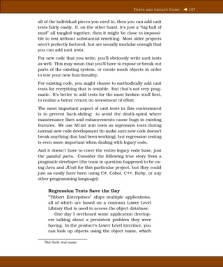 T ESTS AND L EGACY C ODE   137


all of the individual pieces you need to, then you can add unit
tests fairly easily. If, on the other hand, it’s just a “big ball of
mud” all tangled together, then it might be close to impossi-
ble to test without substantial rewriting. Most older projects
aren’t perfectly factored, but are usually modular enough that
you can add unit tests.
For new code that you write, you’ll obviously write unit tests
as well. This may mean that you’ll have to expose or break out
parts of the existing system, or create mock objects in order
to test your new functionality.
For existing code, you might choose to methodically add unit
tests for everything that is testable. But that’s not very prag-
matic. It’s better to add tests for the most broken stuff ﬁrst,
to realize a better return on investment of effort.
The most important aspect of unit tests in this environment
is to prevent back-sliding: to avoid the death-spiral where
maintenance ﬁxes and enhancements cause bugs in existing
features. We use NUnit unit tests as regression tests during
normal new code development (to make sure new code doesn’t
break anything that had been working), but regression testing
is even more important when dealing with legacy code.
And it doesn’t have to cover the entire legacy code base, just
the painful parts. Consider the following true story from a
pragmatic developer (the team in question happened to be us-
ing Java and JUnit for this particular project, but they could
just as easily have been using C#, Cobol, C++, Ruby, or any
other programming language):

      Regression Tests Save the Day
      “Tibbert Enterprises1 ships multiple applications,
      all of which are based on a common Lower Level
      Library that is used to access the object database.
          One day I overheard some application develop-
      ers talking about a persistent problem they were
      having. In the product’s Lower Level interface, you
      can look up objects using the object name, which

   1 Not   their real name.
 