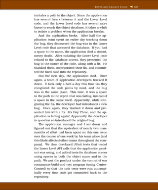T ESTS AND L EGACY C ODE   138


includes a path to the object. Since the application
has several layers between it and the Lower Level
code, and the Lower Level code has several more
layers to reach the object database, it takes a while
to isolate a problem when the application breaks.
    And the application broke. After half the ap-
plication team spent an entire day tracking down
the bug, they discovered the bug was in the Lower
Level code that accessed the database. If you had
a space in the name, the application died a violent,
messy death. After isolating the Lower Level code
related to the database access, they presented the
bug to the owner of the code, along with a ﬁx. He
thanked them, incorporated their ﬁx, and commit-
ted the ﬁxed code into the repository.
    But the next day, the application died. Once
again, a team of application developers tracked it
down. It took only a half-a-day this time (as they
recognized the code paths by now), and the bug
was in the same place. This time, it was a space
in the path to the object that was failing, instead of
a space in the name itself. Apparently, while inte-
grating the ﬁx, the developer had introduced a new
bug. Once again, they tracked it down and pre-
sented him with a ﬁx. It’s Day Three, and the ap-
plication is failing again! Apparently the developer
in question re-introduced the original bug.
    The application manager and I sat down and
ﬁgured out that the equivalent of nearly two man-
months of effort had been spent on this one issue
over the course of one week by his team alone (and
this likely affected other teams throughout the com-
pany). We then developed JUnit tests that tested
the Lower Level API calls that the application prod-
uct was using, and added tests for database access
using spaces in both the object name and in the
path. We put the product under the control of our
continuous-build-and-test program (using Cruise-
Control) so that the unit tests were run automat-
ically every time code got committed back to the
repository.
 