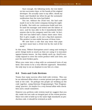 T ESTS AND C ODE R EVIEWS   139


        Sure enough, the following week, the test failed
     on two successive days, at the hands of the original
     developer. He actually came to my ofﬁce, shook my
     hand, and thanked me when he got the automatic
     notiﬁcation that the tests had failed.
        You see, without the JUnit test, the bad code
     made it out to the entire company during the night-
     ly builds. But with our continuous build and test,
     he (and his manager and tester) saw the failure at
     once, and he was able to ﬁx it immediately before
     anyone else in the company used the code. In fact,
     this test has failed half a dozen times since then.
     But it gets caught, so its not a big deal anymore.
     The product is now stable because of these tests.
        We now have a rule that any issue that pops
     up twice must have a JUnit test by the end of the
     week.”
In this story, Tibbert Enterprises aren’t using unit testing to
prove things work so much as they are using it to inoculate
against known issues. As they slowly catch up, they’ll even-
tually expand to cover the entire product with unit tests, not
just the most broken parts.
When you come into a shop with no automated tests of any
kind, this seems to be a very effective approach. Remember,
the only way to eat an elephant is one bite at a time.


8.6 Tests and Code Reviews
Teams that enjoy success often hold code reviews. This can
be an informal affair where a senior person just gives a quick
look at the code. Or perhaps two people are working on the
code together, using Extreme Programming’s “Pair Program-
ming” practice. Or maybe it’s a very formal affair with check-
lists and a small committee.
However you perform code reviews (and we suggest that you
do), make the test code an integral part of the review process.
Since test code is held up to the same high standards as pro-
duction code, it should be reviewed as well.
 