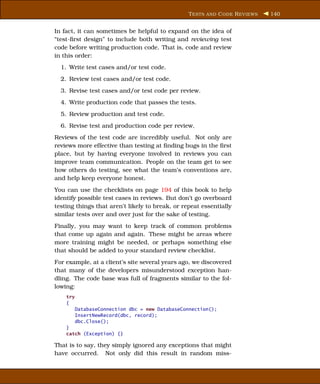 T ESTS AND C ODE R EVIEWS   140


In fact, it can sometimes be helpful to expand on the idea of
“test-ﬁrst design” to include both writing and reviewing test
code before writing production code. That is, code and review
in this order:
  1. Write test cases and/or test code.
  2. Review test cases and/or test code.
  3. Revise test cases and/or test code per review.
  4. Write production code that passes the tests.
  5. Review production and test code.
  6. Revise test and production code per review.
Reviews of the test code are incredibly useful. Not only are
reviews more effective than testing at ﬁnding bugs in the ﬁrst
place, but by having everyone involved in reviews you can
improve team communication. People on the team get to see
how others do testing, see what the team’s conventions are,
and help keep everyone honest.
You can use the checklists on page 194 of this book to help
identify possible test cases in reviews. But don’t go overboard
testing things that aren’t likely to break, or repeat essentially
similar tests over and over just for the sake of testing.
Finally, you may want to keep track of common problems
that come up again and again. These might be areas where
more training might be needed, or perhaps something else
that should be added to your standard review checklist.
For example, at a client’s site several years ago, we discovered
that many of the developers misunderstood exception han-
dling. The code base was full of fragments similar to the fol-
lowing:
    try
    {
          DatabaseConnection dbc = new DatabaseConnection();
          InsertNewRecord(dbc, record);
          dbc.Close();
    }
    catch (Exception) {}

That is to say, they simply ignored any exceptions that might
have occurred. Not only did this result in random miss-
 