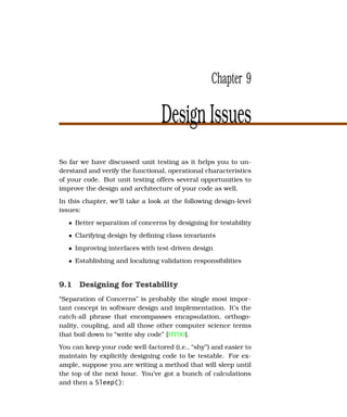 Chapter 9

                                  Design Issues
So far we have discussed unit testing as it helps you to un-
derstand and verify the functional, operational characteristics
of your code. But unit testing offers several opportunities to
improve the design and architecture of your code as well.
In this chapter, we’ll take a look at the following design-level
issues:
   • Better separation of concerns by designing for testability
   • Clarifying design by deﬁning class invariants
   • Improving interfaces with test-driven design
   • Establishing and localizing validation responsibilities


9.1 Designing for Testability
“Separation of Concerns” is probably the single most impor-
tant concept in software design and implementation. It’s the
catch-all phrase that encompasses encapsulation, orthogo-
nality, coupling, and all those other computer science terms
that boil down to “write shy code” [HT00].
You can keep your code well-factored (i.e., “shy”) and easier to
maintain by explicitly designing code to be testable. For ex-
ample, suppose you are writing a method that will sleep until
the top of the next hour. You’ve got a bunch of calculations
and then a Sleep():
 