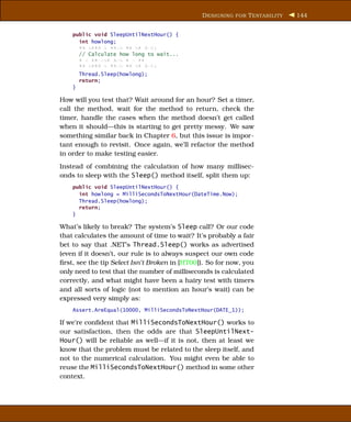 D ESIGNING FOR T ESTABILITY   144


    public void SleepUntilNextHour() {
      int howlong;
      xx xxxx x xxxx xx xx xxx;
      // Calculate how long to wait...
      x x xx xxx xxx x x xx;
      xx xxxx x xxxx xx xx xxx;
        Thread.Sleep(howlong);
        return;
    }

How will you test that? Wait around for an hour? Set a timer,
call the method, wait for the method to return, check the
timer, handle the cases when the method doesn’t get called
when it should—this is starting to get pretty messy. We saw
something similar back in Chapter 6, but this issue is impor-
tant enough to revisit. Once again, we’ll refactor the method
in order to make testing easier.
Instead of combining the calculation of how many millisec-
onds to sleep with the Sleep() method itself, split them up:
    public void SleepUntilNextHour() {
      int howlong = MilliSecondsToNextHour(DateTime.Now);
      Thread.Sleep(howlong);
      return;
    }

What’s likely to break? The system’s Sleep call? Or our code
that calculates the amount of time to wait? It’s probably a fair
bet to say that .NET’s Thread.Sleep() works as advertised
(even if it doesn’t, our rule is to always suspect our own code
ﬁrst, see the tip Select Isn’t Broken in [HT00]). So for now, you
only need to test that the number of milliseconds is calculated
correctly, and what might have been a hairy test with timers
and all sorts of logic (not to mention an hour’s wait) can be
expressed very simply as:
    Assert.AreEqual(10000, MilliSecondsToNextHour(DATE_1));

If we’re conﬁdent that MilliSecondsToNextHour() works to
our satisfaction, then the odds are that SleepUntilNext-
Hour() will be reliable as well—if it is not, then at least we
know that the problem must be related to the sleep itself, and
not to the numerical calculation. You might even be able to
reuse the MilliSecondsToNextHour() method in some other
context.
 