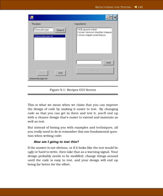 R EFACTORING FOR T ESTING   145




                Figure 9.1: Recipes GUI Screen



This is what we mean when we claim that you can improve
the design of code by making it easier to test. By changing
code so that you can get in there and test it, you’ll end up
with a cleaner design that’s easier to extend and maintain as
well as test.
But instead of boring you with examples and techniques, all
you really need to do is remember this one fundamental ques-
tion when writing code:
    How am I going to test this?
If the answer is not obvious, or if it looks like the test would be
ugly or hard to write, then take that as a warning signal. Your
design probably needs to be modiﬁed; change things around
until the code is easy to test, and your design will end up
being far better for the effort.
 